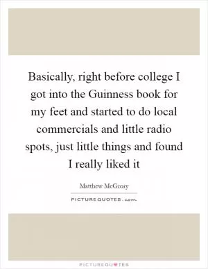 Basically, right before college I got into the Guinness book for my feet and started to do local commercials and little radio spots, just little things and found I really liked it Picture Quote #1