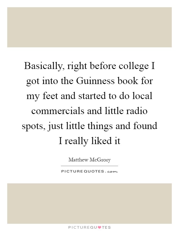 Basically, right before college I got into the Guinness book for my feet and started to do local commercials and little radio spots, just little things and found I really liked it Picture Quote #1