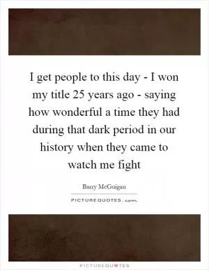 I get people to this day - I won my title 25 years ago - saying how wonderful a time they had during that dark period in our history when they came to watch me fight Picture Quote #1