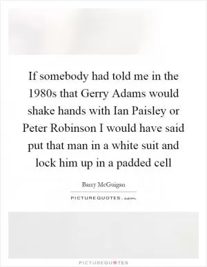 If somebody had told me in the 1980s that Gerry Adams would shake hands with Ian Paisley or Peter Robinson I would have said put that man in a white suit and lock him up in a padded cell Picture Quote #1