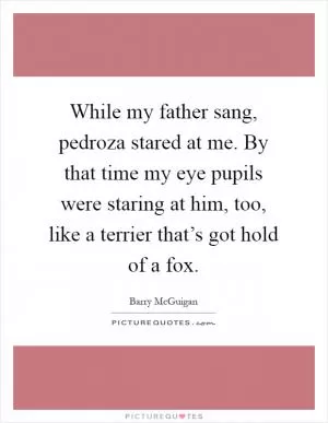 While my father sang, pedroza stared at me. By that time my eye pupils were staring at him, too, like a terrier that’s got hold of a fox Picture Quote #1