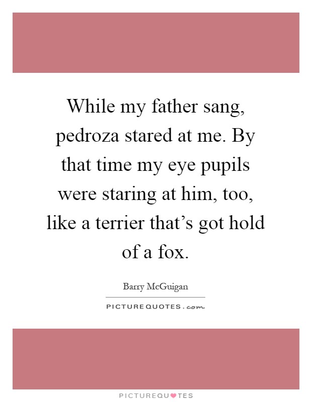 While my father sang, pedroza stared at me. By that time my eye pupils were staring at him, too, like a terrier that's got hold of a fox Picture Quote #1