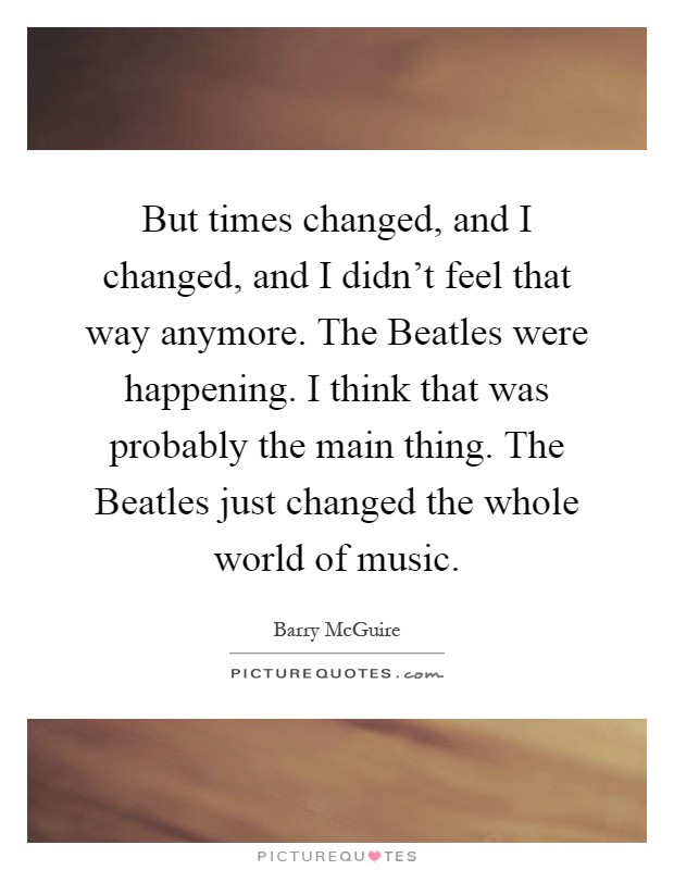 But times changed, and I changed, and I didn't feel that way anymore. The Beatles were happening. I think that was probably the main thing. The Beatles just changed the whole world of music Picture Quote #1