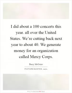 I did about a 100 concerts this year. all over the United States. We’re cutting back next year to about 40. We generate money for an organization called Mercy Corps Picture Quote #1