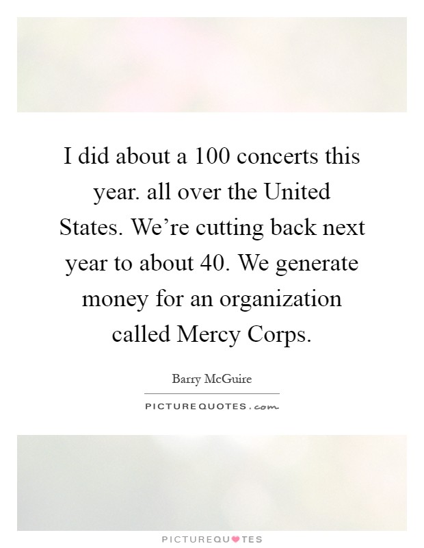 I did about a 100 concerts this year. all over the United States. We're cutting back next year to about 40. We generate money for an organization called Mercy Corps Picture Quote #1