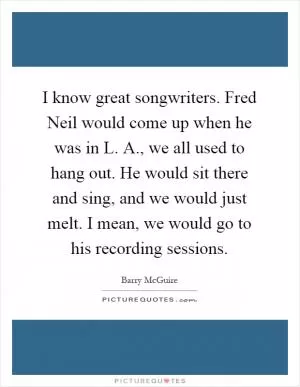 I know great songwriters. Fred Neil would come up when he was in L. A., we all used to hang out. He would sit there and sing, and we would just melt. I mean, we would go to his recording sessions Picture Quote #1