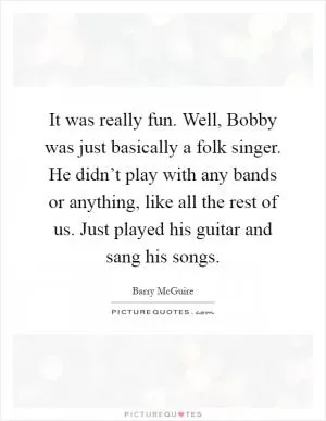 It was really fun. Well, Bobby was just basically a folk singer. He didn’t play with any bands or anything, like all the rest of us. Just played his guitar and sang his songs Picture Quote #1