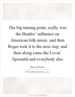 The big turning point, really, was the Beatles’ influence on American folk music, and then Roger took it to the next step, and then along came the Lovin’ Spoonful and everybody else Picture Quote #1
