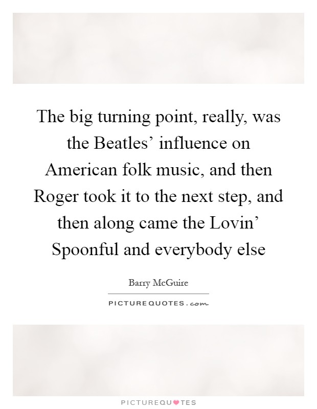 The big turning point, really, was the Beatles' influence on American folk music, and then Roger took it to the next step, and then along came the Lovin' Spoonful and everybody else Picture Quote #1