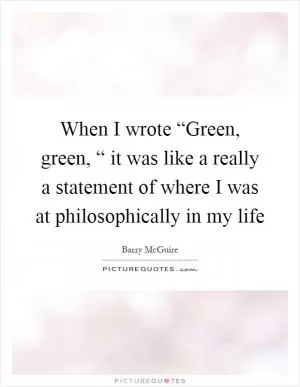 When I wrote “Green, green, “ it was like a really a statement of where I was at philosophically in my life Picture Quote #1