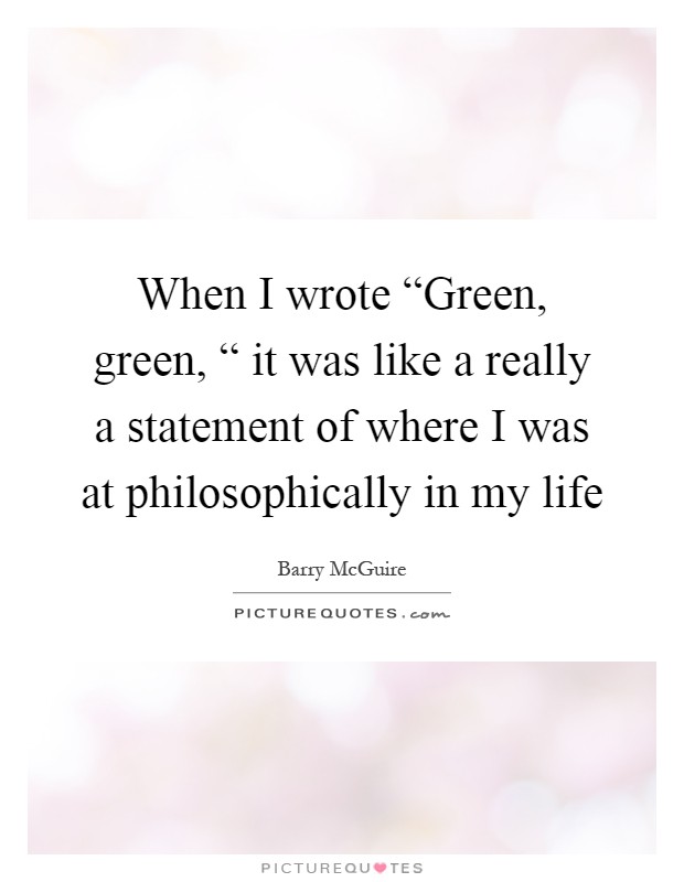 When I wrote “Green, green, “ it was like a really a statement of where I was at philosophically in my life Picture Quote #1