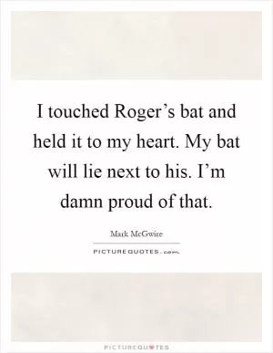 I touched Roger’s bat and held it to my heart. My bat will lie next to his. I’m damn proud of that Picture Quote #1