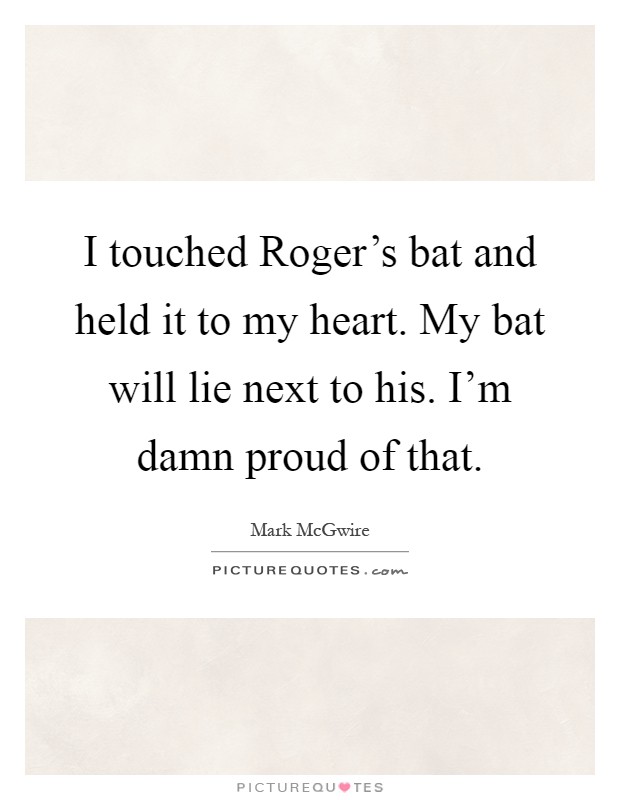 I touched Roger's bat and held it to my heart. My bat will lie next to his. I'm damn proud of that Picture Quote #1