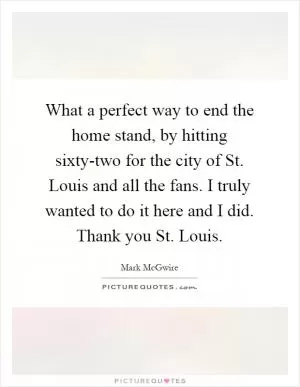 What a perfect way to end the home stand, by hitting sixty-two for the city of St. Louis and all the fans. I truly wanted to do it here and I did. Thank you St. Louis Picture Quote #1