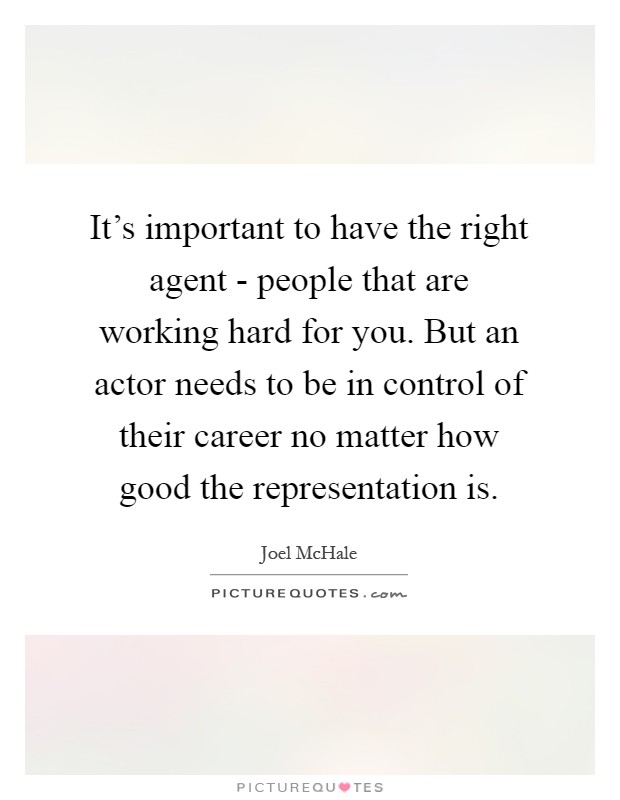 It's important to have the right agent - people that are working hard for you. But an actor needs to be in control of their career no matter how good the representation is Picture Quote #1