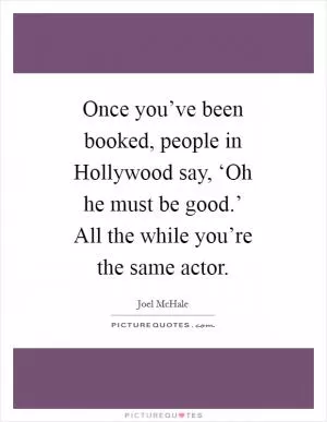 Once you’ve been booked, people in Hollywood say, ‘Oh he must be good.’ All the while you’re the same actor Picture Quote #1
