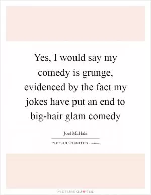Yes, I would say my comedy is grunge, evidenced by the fact my jokes have put an end to big-hair glam comedy Picture Quote #1