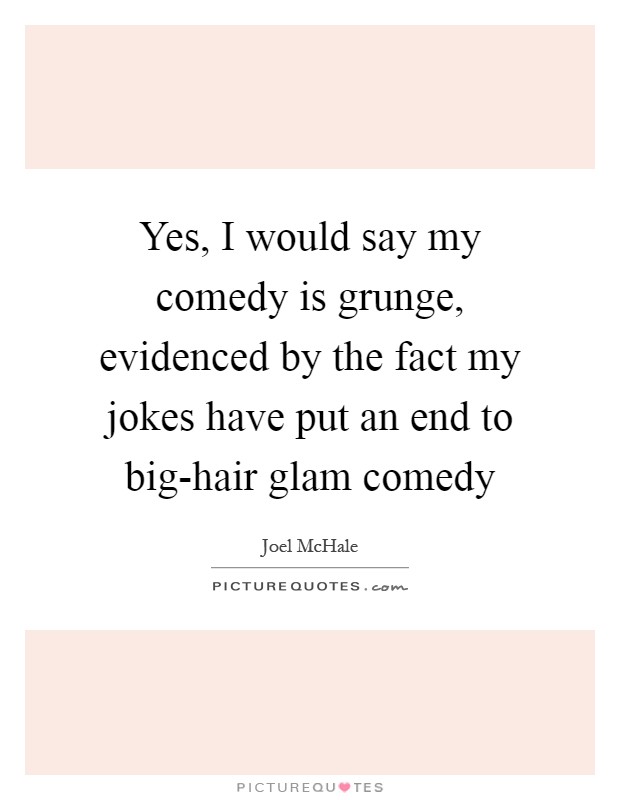 Yes, I would say my comedy is grunge, evidenced by the fact my jokes have put an end to big-hair glam comedy Picture Quote #1