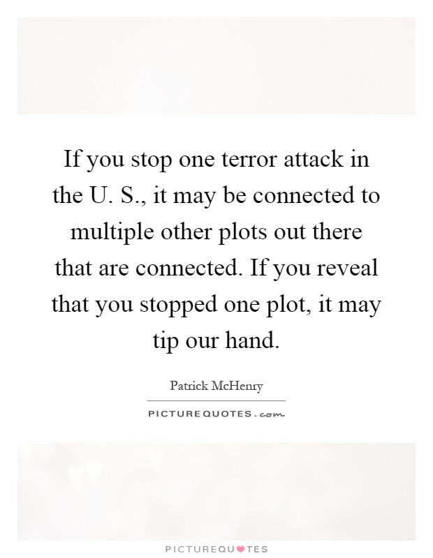 If you stop one terror attack in the U. S., it may be connected to multiple other plots out there that are connected. If you reveal that you stopped one plot, it may tip our hand Picture Quote #1