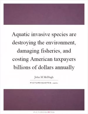 Aquatic invasive species are destroying the environment, damaging fisheries, and costing American taxpayers billions of dollars annually Picture Quote #1