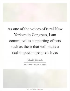 As one of the voices of rural New Yorkers in Congress, I am committed to supporting efforts such as these that will make a real impact in people’s lives Picture Quote #1