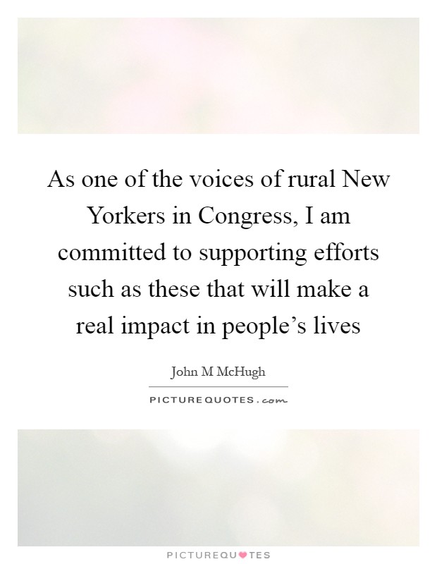 As one of the voices of rural New Yorkers in Congress, I am committed to supporting efforts such as these that will make a real impact in people's lives Picture Quote #1