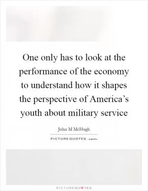 One only has to look at the performance of the economy to understand how it shapes the perspective of America’s youth about military service Picture Quote #1