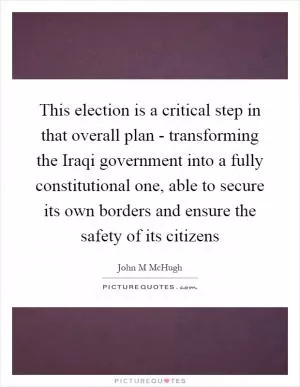 This election is a critical step in that overall plan - transforming the Iraqi government into a fully constitutional one, able to secure its own borders and ensure the safety of its citizens Picture Quote #1