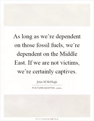 As long as we’re dependent on those fossil fuels, we’re dependent on the Middle East. If we are not victims, we’re certainly captives Picture Quote #1