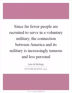 Since far fewer people are recruited to serve in a voluntary military, the connection between America and its military is increasingly tenuous and less personal Picture Quote #1