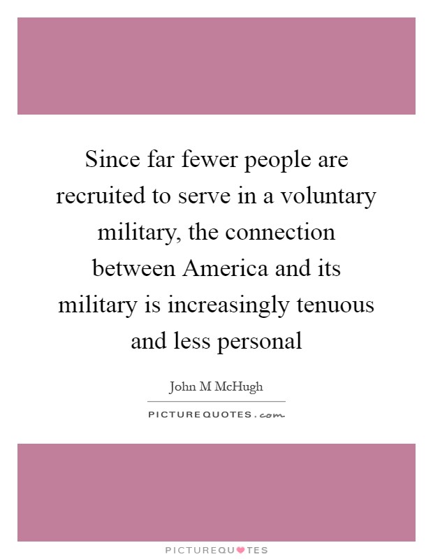 Since far fewer people are recruited to serve in a voluntary military, the connection between America and its military is increasingly tenuous and less personal Picture Quote #1