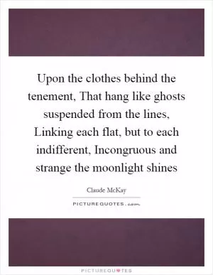 Upon the clothes behind the tenement, That hang like ghosts suspended from the lines, Linking each flat, but to each indifferent, Incongruous and strange the moonlight shines Picture Quote #1
