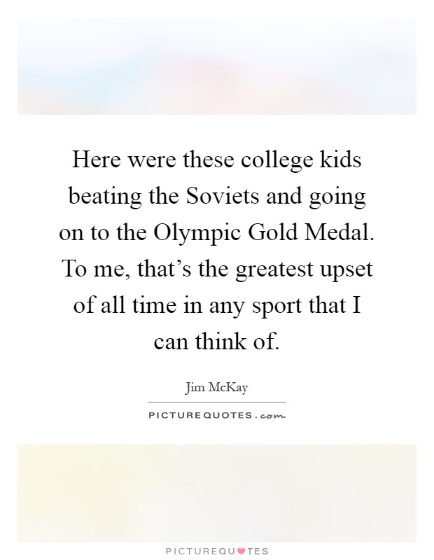 Here were these college kids beating the Soviets and going on to the Olympic Gold Medal. To me, that's the greatest upset of all time in any sport that I can think of Picture Quote #1