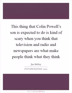 This thing that Colin Powell’s son is expected to do is kind of scary when you think that television and radio and newspapers are what make people think what they think Picture Quote #1