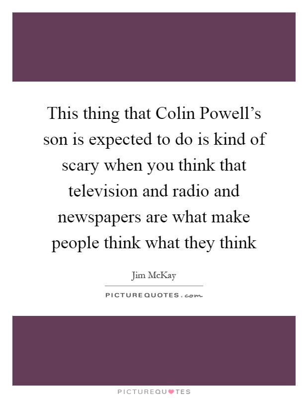 This thing that Colin Powell's son is expected to do is kind of scary when you think that television and radio and newspapers are what make people think what they think Picture Quote #1