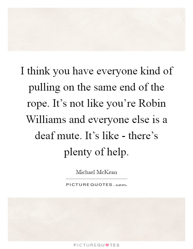 I think you have everyone kind of pulling on the same end of the rope. It's not like you're Robin Williams and everyone else is a deaf mute. It's like - there's plenty of help Picture Quote #1