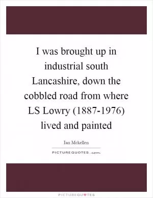 I was brought up in industrial south Lancashire, down the cobbled road from where LS Lowry (1887-1976) lived and painted Picture Quote #1