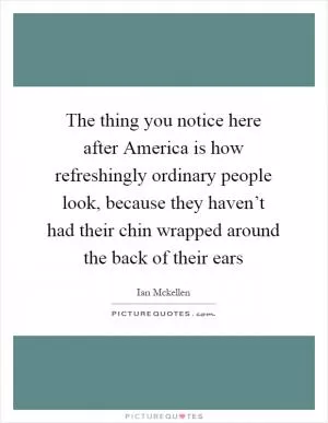 The thing you notice here after America is how refreshingly ordinary people look, because they haven’t had their chin wrapped around the back of their ears Picture Quote #1