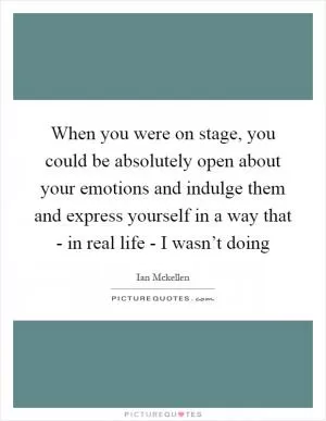 When you were on stage, you could be absolutely open about your emotions and indulge them and express yourself in a way that - in real life - I wasn’t doing Picture Quote #1