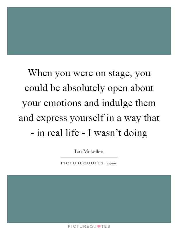 When you were on stage, you could be absolutely open about your emotions and indulge them and express yourself in a way that - in real life - I wasn't doing Picture Quote #1