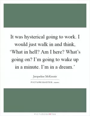 It was hysterical going to work. I would just walk in and think, ‘What in hell? Am I here? What’s going on? I’m going to wake up in a minute. I’m in a dream.’ Picture Quote #1