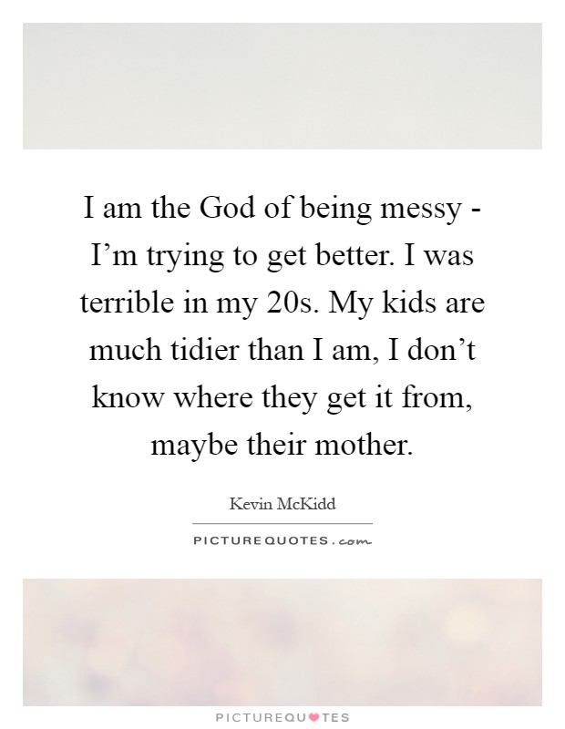 I am the God of being messy - I'm trying to get better. I was terrible in my 20s. My kids are much tidier than I am, I don't know where they get it from, maybe their mother Picture Quote #1