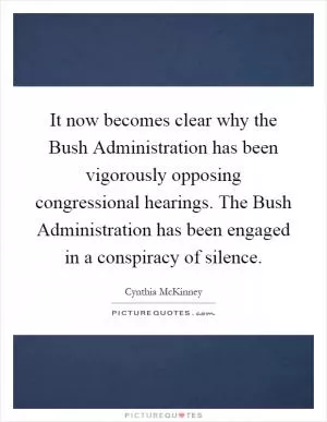 It now becomes clear why the Bush Administration has been vigorously opposing congressional hearings. The Bush Administration has been engaged in a conspiracy of silence Picture Quote #1