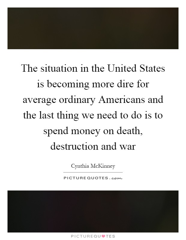 The situation in the United States is becoming more dire for average ordinary Americans and the last thing we need to do is to spend money on death, destruction and war Picture Quote #1