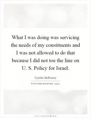 What I was doing was servicing the needs of my constituents and I was not allowed to do that because I did not toe the line on U. S. Policy for Israel Picture Quote #1