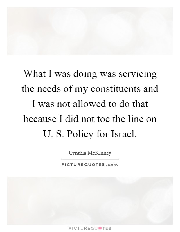 What I was doing was servicing the needs of my constituents and I was not allowed to do that because I did not toe the line on U. S. Policy for Israel Picture Quote #1