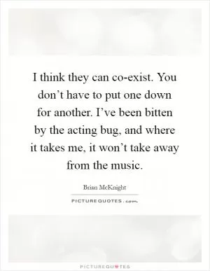 I think they can co-exist. You don’t have to put one down for another. I’ve been bitten by the acting bug, and where it takes me, it won’t take away from the music Picture Quote #1