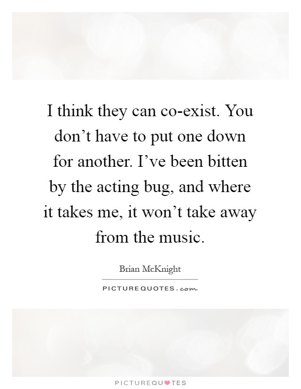 I think they can co-exist. You don't have to put one down for another. I've been bitten by the acting bug, and where it takes me, it won't take away from the music Picture Quote #1