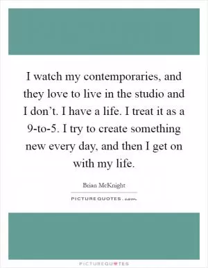 I watch my contemporaries, and they love to live in the studio and I don’t. I have a life. I treat it as a 9-to-5. I try to create something new every day, and then I get on with my life Picture Quote #1