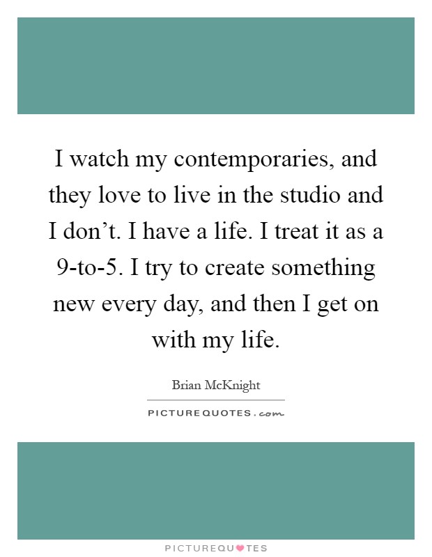 I watch my contemporaries, and they love to live in the studio and I don't. I have a life. I treat it as a 9-to-5. I try to create something new every day, and then I get on with my life Picture Quote #1